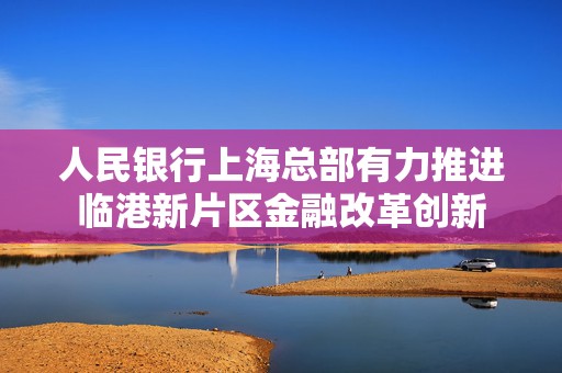 人民银行上海总部有力推进临港新片区金融改革创新  第1张