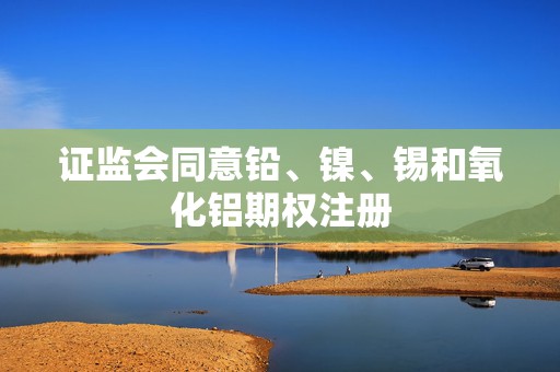 证监会同意铅、镍、锡和氧化铝期权注册