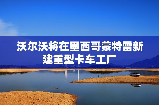沃尔沃将在墨西哥蒙特雷新建重型卡车工厂