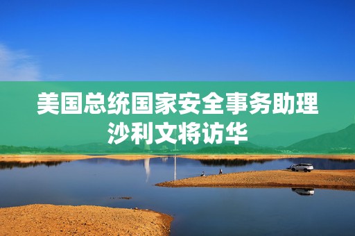 美国总统国家安全事务助理沙利文将访华