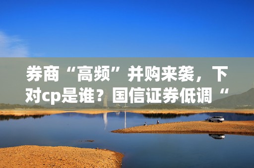 券商“高频”并购来袭，下对cp是谁？国信证券低调“开吃”，推进速度或超预期  第1张