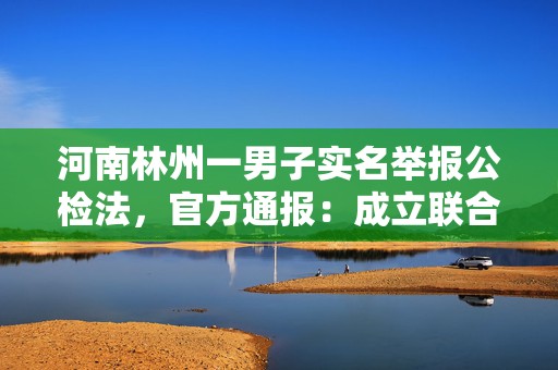 河南林州一男子实名举报公检法，官方通报：成立联合调查组