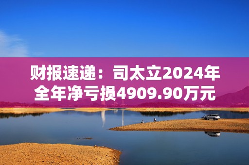 财报速递：司太立2024年全年净亏损4909.90万元