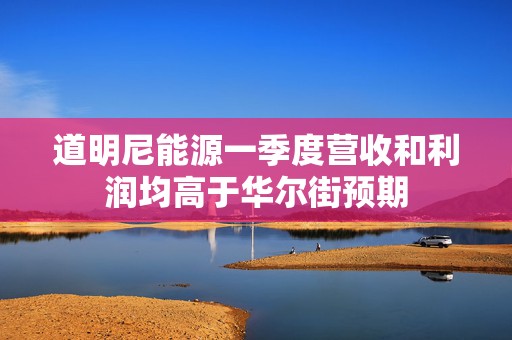 道明尼能源一季度营收和利润均高于华尔街预期