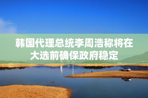 韩国代理总统李周浩称将在大选前确保政府稳定