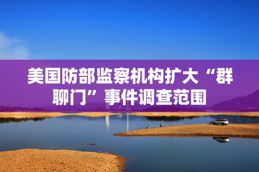 美国防部监察机构扩大“群聊门”事件调查范围