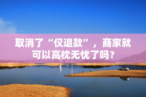 取消了“仅退款”，商家就可以高枕无忧了吗？