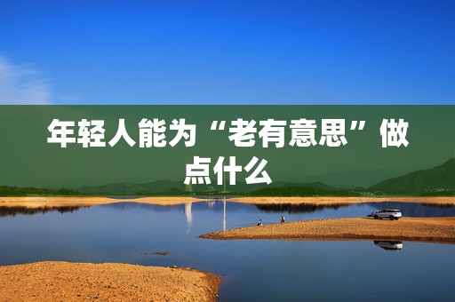 年轻人能为“老有意思”做点什么