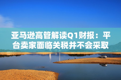 亚马逊高管解读Q1财报：平台卖家面临关税并不会采取“步调一致”的策略