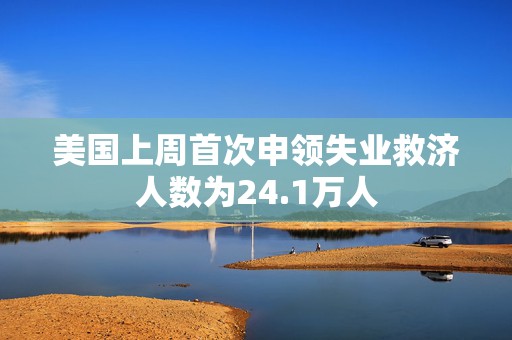 美国上周首次申领失业救济人数为24.1万人