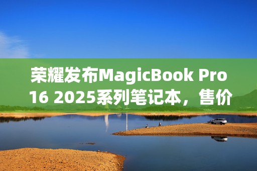荣耀发布MagicBook Pro 16 2025系列笔记本，售价5039.2元起