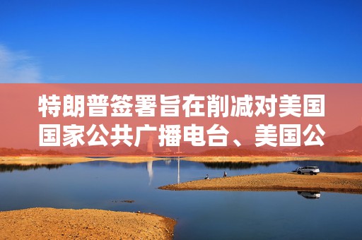 特朗普签署旨在削减对美国国家公共广播电台、美国公共电视网拨款的行政命令