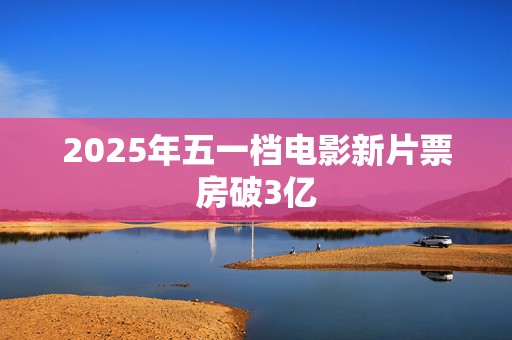 2025年五一档电影新片票房破3亿