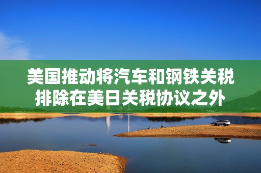 美国推动将汽车和钢铁关税排除在美日关税协议之外