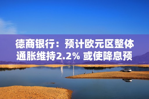 德商银行：预计欧元区整体通胀维持2.2% 或使降息预期面临疑问