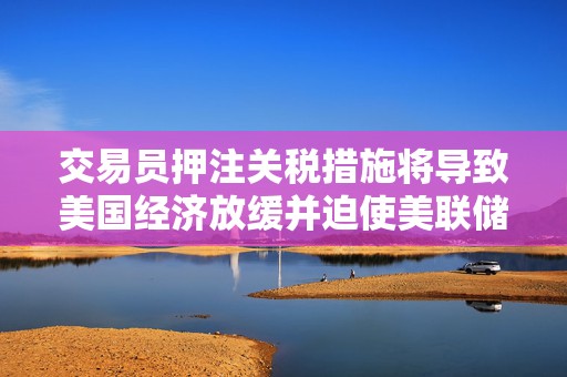 交易员押注关税措施将导致美国经济放缓并迫使美联储降息