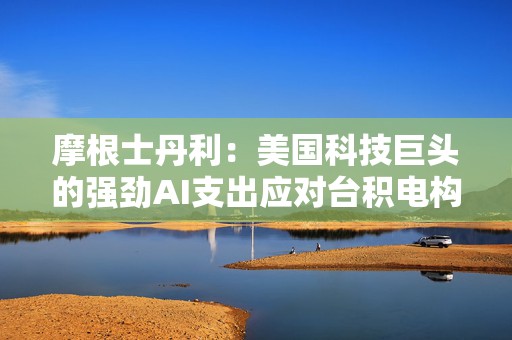 摩根士丹利：美国科技巨头的强劲AI支出应对台积电构成利好