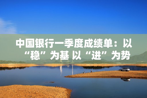 中国银行一季度成绩单：以“稳”为基 以“进”为势