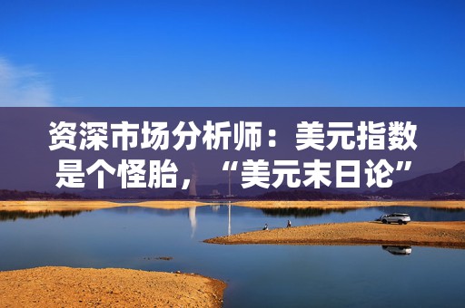资深市场分析师：美元指数是个怪胎，“美元末日论”言过其实！