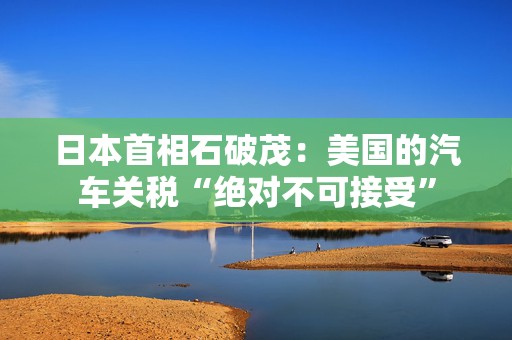 日本首相石破茂：美国的汽车关税“绝对不可接受”