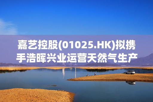 嘉艺控股(01025.HK)拟携手浩晖兴业运营天然气生产、天然气加工及相关业务