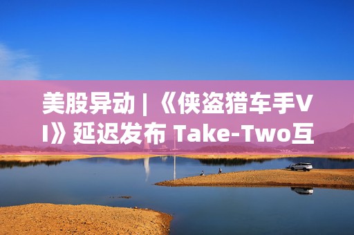 美股异动 | 《侠盗猎车手VI》延迟发布 Take-Two互动软件(TTWO.US)跌近7%