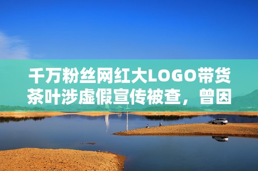千万粉丝网红大LOGO带货茶叶涉虚假宣传被查，曾因炫富被批腐化社会风气