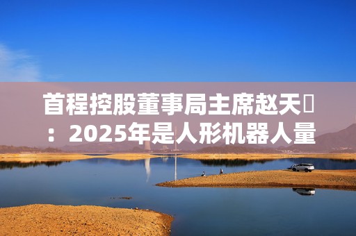 首程控股董事局主席赵天旸：2025年是人形机器人量产关键年份，头部公司可能突破千台