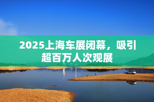 2025上海车展闭幕，吸引超百万人次观展