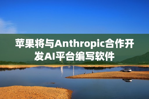 苹果将与Anthropic合作开发AI平台编写软件