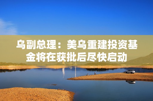 乌副总理：美乌重建投资基金将在获批后尽快启动