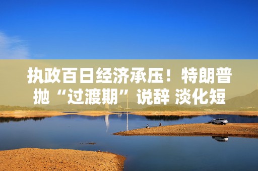 执政百日经济承压！特朗普抛“过渡期”说辞 淡化短期衰退影响