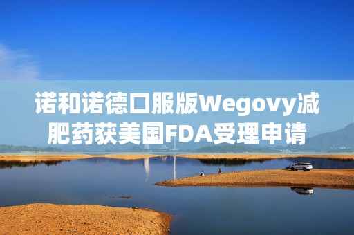 诺和诺德口服版Wegovy减肥药获美国FDA受理申请