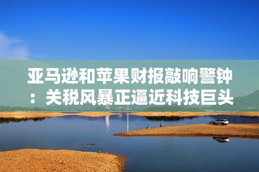 亚马逊和苹果财报敲响警钟：关税风暴正逼近科技巨头