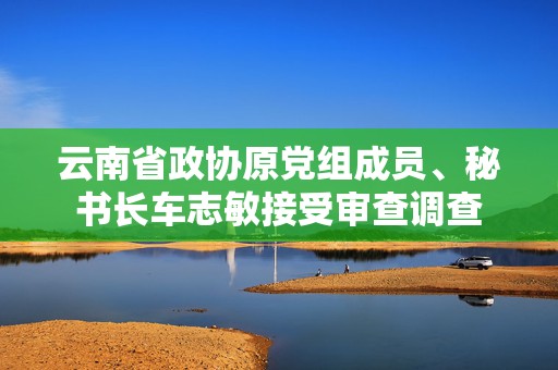 云南省政协原党组成员、秘书长车志敏接受审查调查