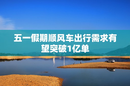 五一假期顺风车出行需求有望突破1亿单