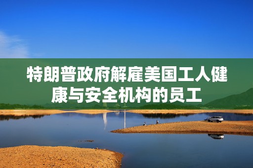 特朗普政府解雇美国工人健康与安全机构的员工