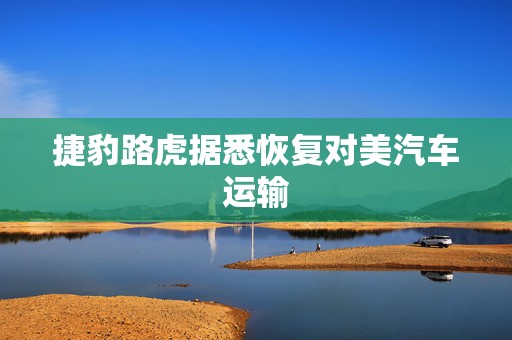 捷豹路虎据悉恢复对美汽车运输
