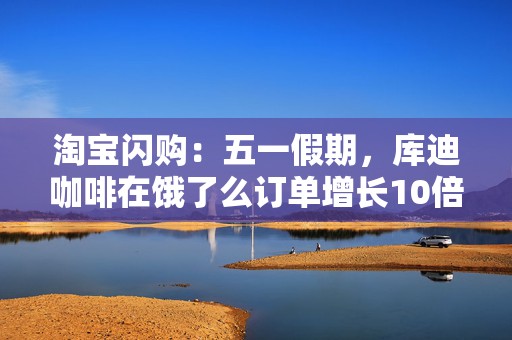 淘宝闪购：五一假期，库迪咖啡在饿了么订单增长10倍