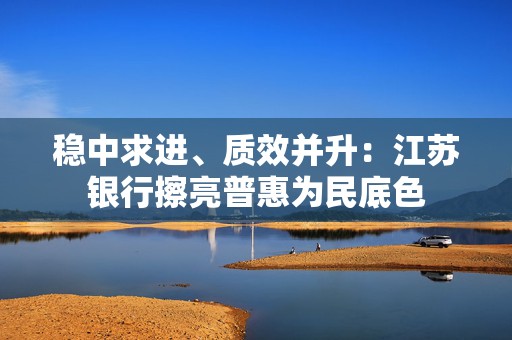 稳中求进、质效并升：江苏银行擦亮普惠为民底色