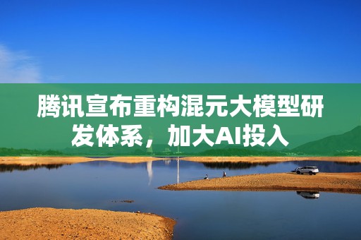 腾讯宣布重构混元大模型研发体系，加大AI投入