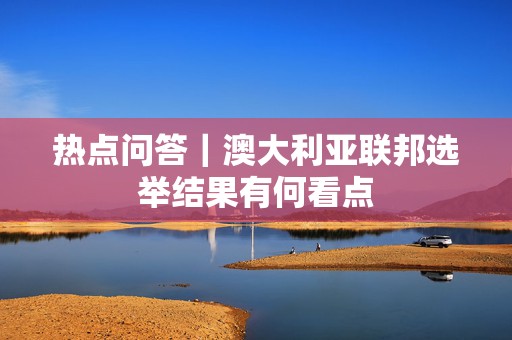 热点问答｜澳大利亚联邦选举结果有何看点  第1张