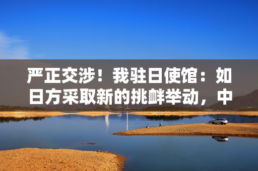 严正交涉！我驻日使馆：如日方采取新的挑衅举动，中方必坚决反制