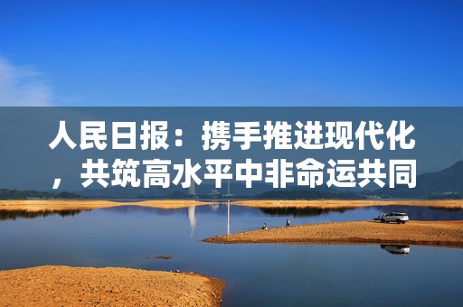 人民日报：携手推进现代化，共筑高水平中非命运共同体  第1张