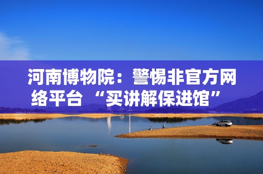 河南博物院：警惕非官方网络平台 “买讲解保进馆” 等虚假信息