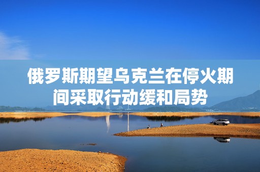 俄罗斯期望乌克兰在停火期间采取行动缓和局势