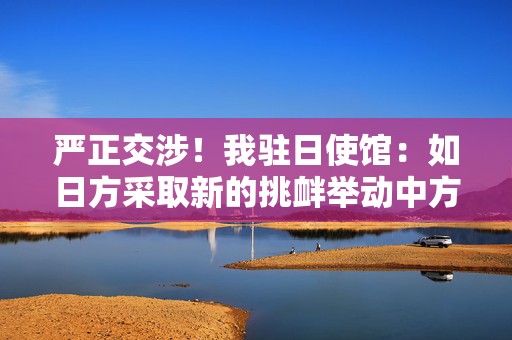 严正交涉！我驻日使馆：如日方采取新的挑衅举动中方必坚决反制