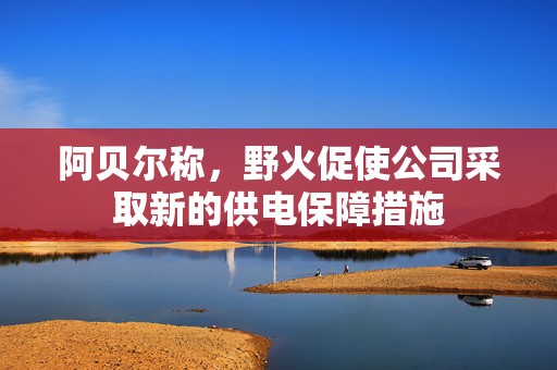 阿贝尔称，野火促使公司采取新的供电保障措施