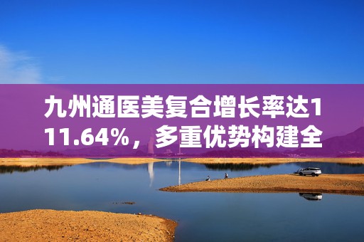 九州通医美复合增长率达111.64%，多重优势构建全产业链布局