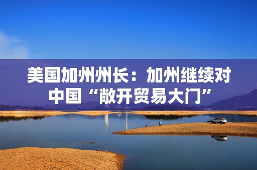 美国加州州长：加州继续对中国“敞开贸易大门”  第1张